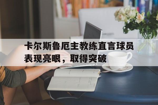 天博体育下载-卡尔斯鲁厄主教练直言球员表现亮眼，取得突破的简单介绍