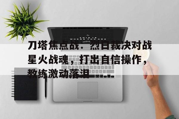 天博体育平台-刀塔焦点战：烈日裁决对战星火战魂，打出自信操作，教练激动落泪